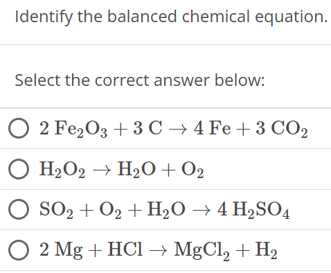 Identify the balanced chemical equation. Select the correct answer below: 2 Fe2O3 + 3C → 4Fe + 3CO2 H2O2 → H2O + O2 SO2 + O2 + H2O → 4H2 SO4 2Mg + HCl → MgCl2 + H2