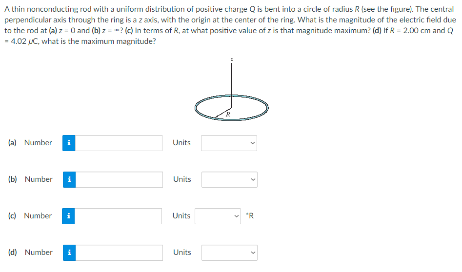 A thin nonconducting rod with a uniform distribution of positive charge Q is bent into a circle of radius R (see the figure). The central perpendicular axis through the ring is a z axis, with the origin at the center of the ring. What is the magnitude of the electric field due to the rod at (a) z = 0 and (b) z = ∞? (c) In terms of R, at what positive value of z is that magnitude maximum? (d) If R = 2.00 cm and Q = 4.02 μC, what is the maximum magnitude? (a) Number Units (b) Number Units (c) Number Units (d) Number Units