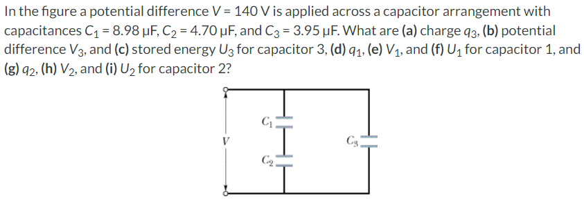 In the figure a potential difference V = 140 V is applied across a capacitor arrangement with capacitances C1 = 8.98 μF, C2 = 4.70 μF, and C3 = 3.95 μF. What are (a) charge q3, (b) potential difference V3, and (c) stored energy U3 for capacitor 3 , (d) q1, (e) V1, and (f) U1 for capacitor 1, and (g) q2, (h) V2, and (i) U2 for capacitor 2?