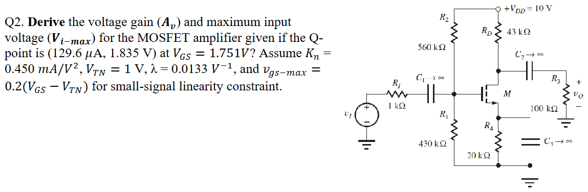 Q2. Derive the voltage gain (Av) and maximum input voltage (Vi−max) for the MOSFET amplifier given if the Q-point is (129.6 μA, 1.835 V) at VGS = 1.751 V? Assume Kn = 0.450 mA/V2, VTN = 1 V, λ = 0.0133 V −1, and vgs−max = 0.2(VGS−VTN) for small-signal linearity constraint. 