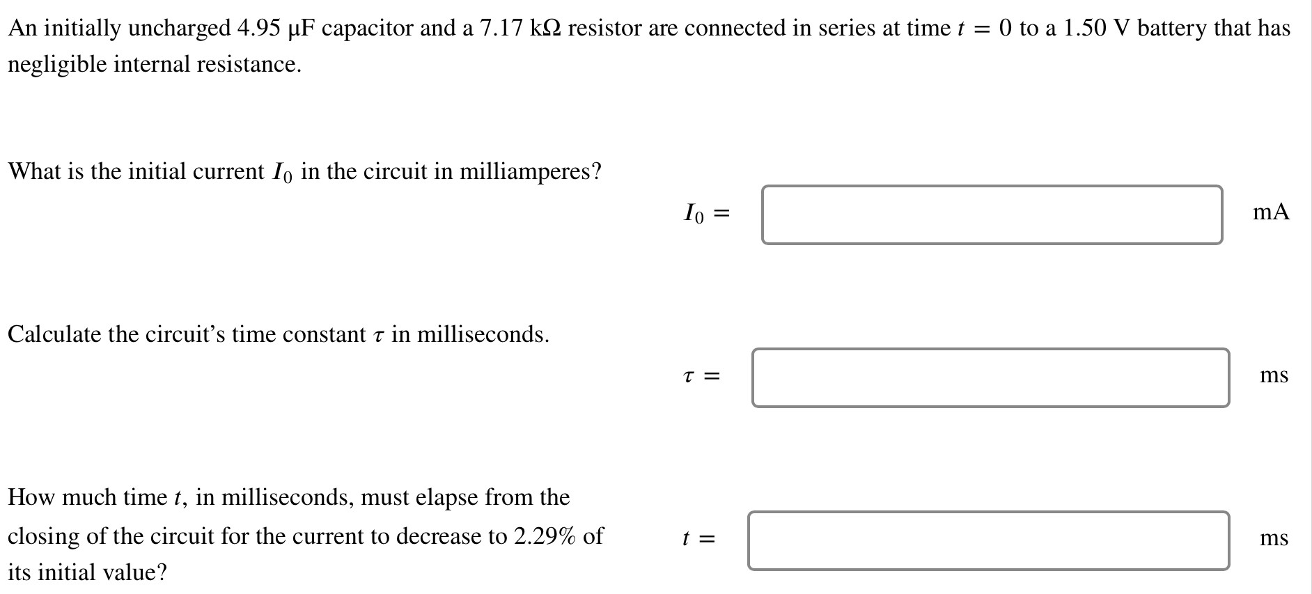 An initially uncharged 4.95 μF capacitor and a 7.17 kΩ resistor are connected in series at time t = 0 to a 1.50 V battery that has negligible internal resistance. What is the initial current I0 in the circuit in milliamperes? I0 = mA Calculate the circuit's time constant τ in milliseconds. τ = ms How much time t, in milliseconds, must elapse from the closing of the circuit for the current to decrease to 2.29% of its initial value? t = ms