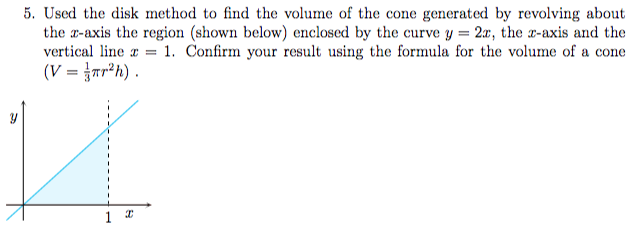  Used the disk method to find the volume of the cone generated by revolving about the x -axis the region (shown below) enclosed by the curve y = 2x, the x -axis and the vertical line x = 1. Confirm your result using the formula for the volume of a cone ( V = 1/3πr2h). 