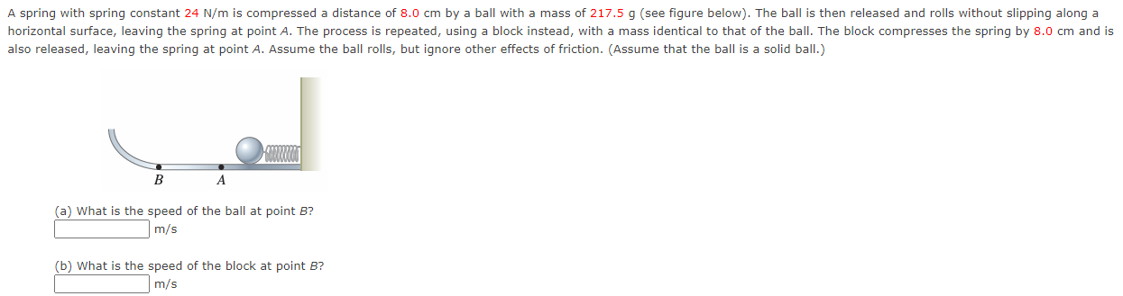 A spring with spring constant 24 N/m is compressed a distance 8.0 cm by a ball with a mass of 217.5 g (see figure below). The ball is then released and rolls without slipping along a horizontal surface, leaving the spring at point A. The process is repeated, using a block instead, with a mass identical to that of the ball. The block compresses the spring by 8.0 cm and is also released, leaving the spring at point A. Assume the ball rolls, but ignore other effects of friction. (Assume that the ball is a solid ball.) (a) What is the speed of the ball at point B? m/s (b) What is the speed of the block at point B? m/s 