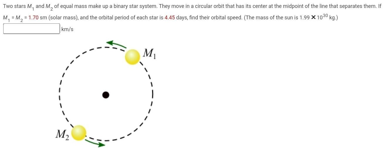 Two stars M1 and M2 of equal mass make up a binary star system. They move in a circular orbit that has its center at the midpoint of the line that separates them. If M1 = M2 = 1.70 sm (solar mass), and the orbital period of each star is 4.45 days, find their orbital speed. (The mass of the sun is 1.99×1030 kg.) km/s