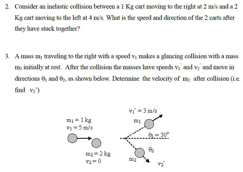 Consider an inelastic collision between a 1 Kg cart moving to the right at 2 m/s and a 2 Kg cart moving to the left at 4 m/s. What is the speed and direction of the 2 carts after they have stuck together? A mass m1 traveling to the right with a speed v1 makes a glancing collision with a mass m2 initially at rest. After the collision the masses have speeds v1, and v2, and move in directions θ1 and θ2, as shown below. Determine the velocity of m2 after collision (i. e. find v2′)