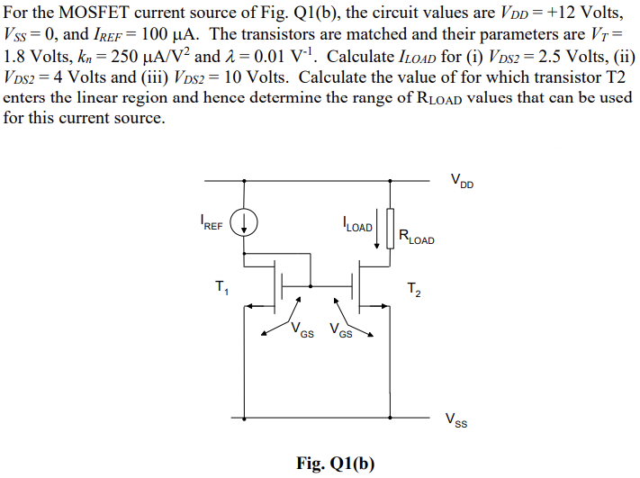 For the MOSFET current source of Fig. Q1(b), the circuit values are VDD = +12 Volts, VSS = 0, and IREF = 100 μA. The transistors are matched and their parameters are VT = 1.8 Volts, kn = 250 μA/V2 and λ = 0.01 V−1. Calculate ILOAD for (i) VDS2 = 2.5 Volts, (ii) VDS2 = 4 Volts and (iii) VDS2 = 10 Volts. Calculate the value of for which transistor T2 enters the linear region and hence determine the range of RLOAD values that can be used for this current source. Fig. Q1(b)