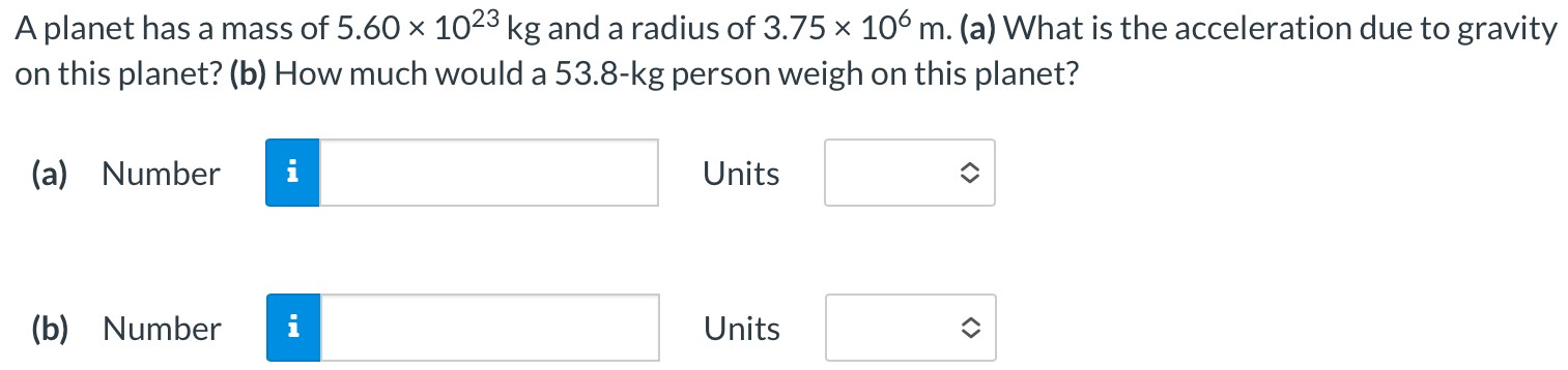 A planet has a mass of 5.60×1023 kg and a radius of 3.75×106 m. (a) What is the acceleration due to gravity on this planet? (b) How much would a 53.8−kg person weigh on this planet? (a) Number Units (b) Number Units