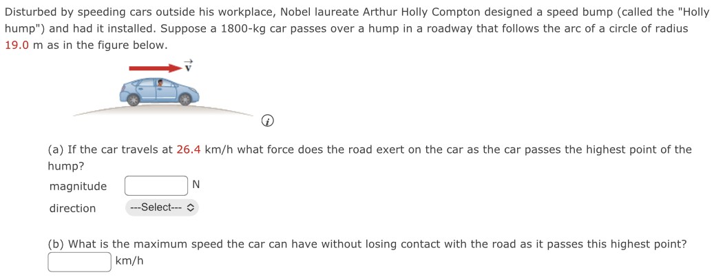 Disturbed by speeding cars outside his workplace, Nobel laureate Arthur Holly Compton designed a speed bump (called the "Holly hump") and had it installed. Suppose a 1800−kg car passes over a hump in a roadway that follows the arc of a circle of radius 19.0 m as in the figure below. (i) (a) If the car travels at 26.4 km/h what force does the road exert on the car as the car passes the highest point of the hump? magnitude N direction (b) What is the maximum speed the car can have without losing contact with the road as it passes this highest point? km/h