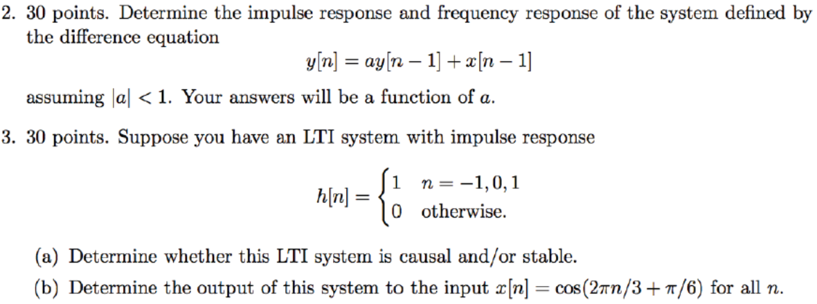 30 points. Determine the impulse response and frequency response of the system defined by the difference equation y[n] = ay[n−1] + x[n−1] assuming |a| < 1. Your answers will be a function of a. 3.30 points. Suppose you have an LTI system with impulse response h[n] = {1 n = −1, 0, 10 otherwise (a) Determine whether this LTI system is causal and/or stable. (b) Determine the output of this system to the input x[n] = cos⁡(2πn/3 + π/6) for all n. 