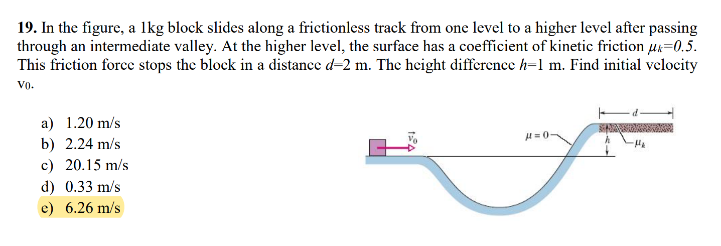 In the figure, a 1 kg block slides along a frictionless track from one level to a higher level after passing through an intermediate valley. At the higher level, the surface has a coefficient of kinetic friction μk = 0.5. This friction force stops the block in a distance d = 2 m. The height difference h = 1 m. Find initial velocity vo. a) 1.20 m/s b) 2.24 m/s c) 20.15 m/s d) 0.33 m/s e) 6.26 m/s