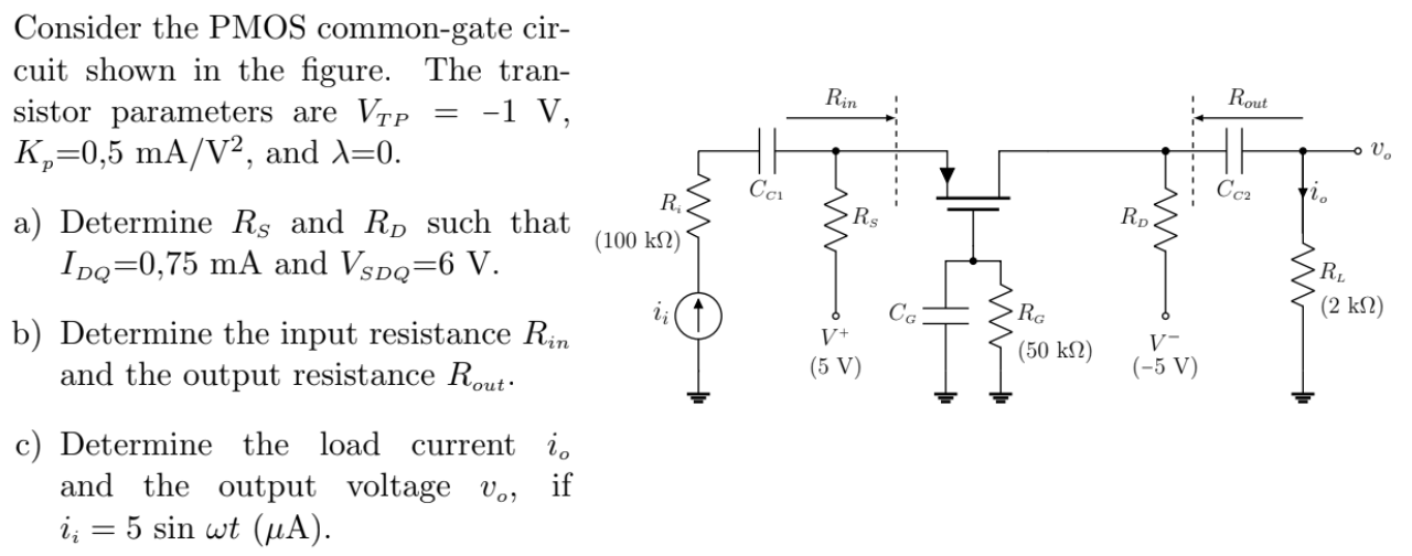 Consider the PMOS common-gate circuit shown in the figure. The transistor parameters are VTP = −1 V, Kp = 0,5 mA/V2, and λ = 0. a) Determine RS and RD such that IDQ = 0,75 mA and VSDQ = 6 V. b) Determine the input resistance Rin and the output resistance Rout. c) Determine the load current io and the output voltage vo, if ii = 5sinωt (μA). 