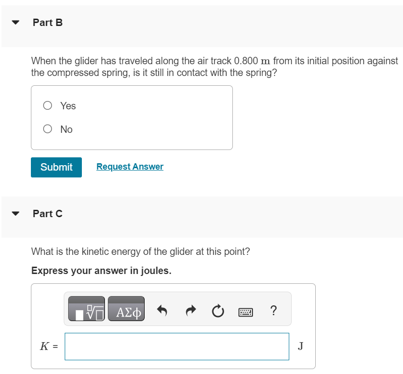A small glider is placed against a compressed spring at the bottom of an air track that slopes upward at an angle of 49.0∘ above the horizontal. The glider has mass 9.00×10−2 kg. The spring has 580 N/m and negligible mass. When the spring is released, the glider travels a maximum distance of 1.80 m along the air track before sliding back down. Before reaching this maximum distance, the glider loses contact with the spring. Part A What distance was the spring originally compressed? x = m Part B When the glider has traveled along the air track 0.800 m from its initial position against the compressed spring, is it still in contact with the spring? Yes No Submit Request Answer Part C What is the kinetic energy of the glider at this point? Express your answer in joules.