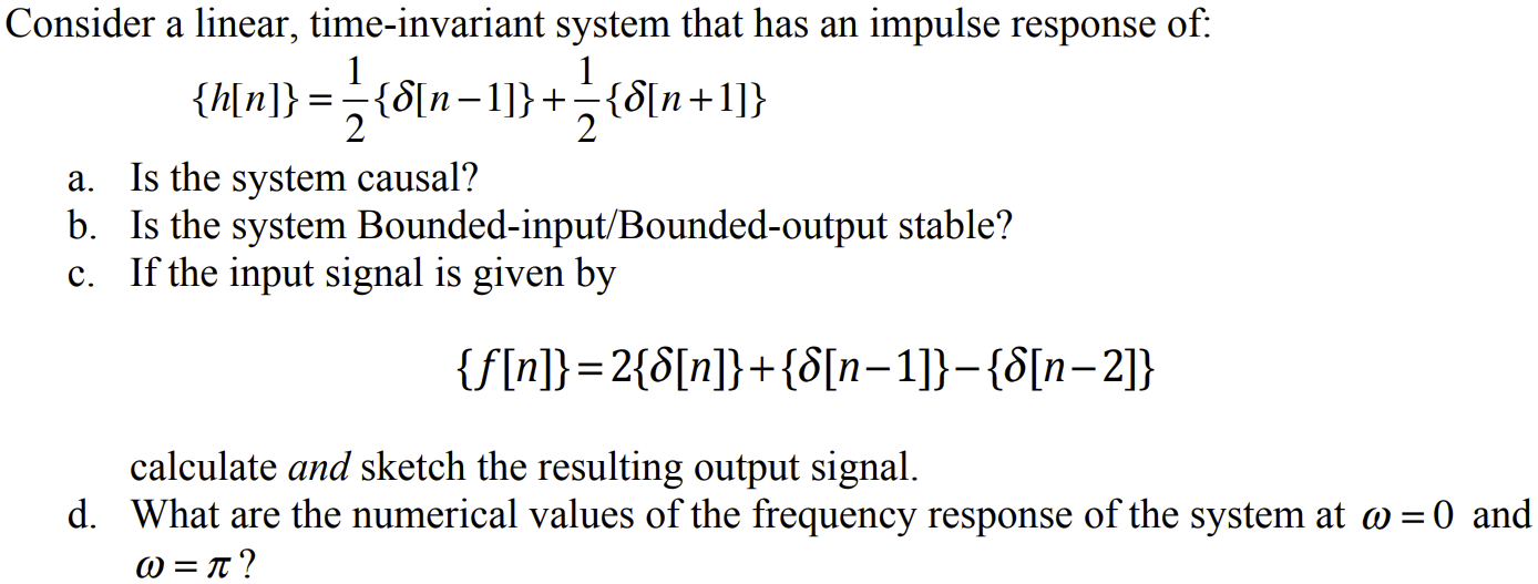 Consider a linear, time-invariant system that has an impulse response of: {h[n]} = 12{δ[n−1]} + 12{δ[n+1]} a. Is the system causal? b. Is the system Bounded-input/Bounded-output stable? c. If the input signal is given by {f[n]} = 2{δ[n]} + {δ[n−1]} − {δ[n−2]} calculate and sketch the resulting output signal. d. What are the numerical values of the frequency response of the system at ω = 0 and ω = π? 