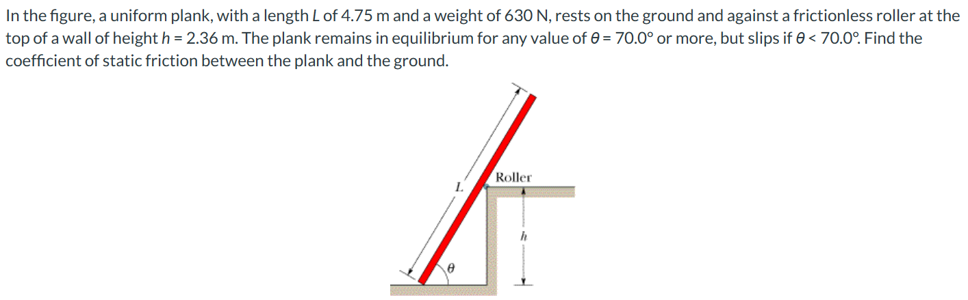 In the figure, a uniform plank, with a length L of 4.75 m and a weight of 630 N, rests on the ground and against a frictionless roller at the top of a wall of height h = 2.36 m. The plank remains in equilibrium for any value of θ = 70.0∘ or more, but slips if θ < 70.0∘. Find the coefficient of static friction between the plank and the ground.