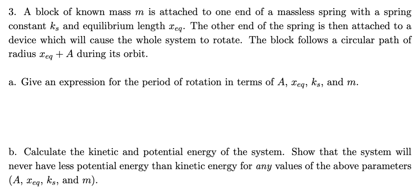 A block of known mass m is attached to one end of a massless spring with a spring constant ks and equilibrium length xeq. The other end of the spring is then attached to a device which will cause the whole system to rotate. The block follows a circular path of radius xeq + A during its orbit. a. Give an expression for the period of rotation in terms of A, xeq, ks, and m. b. Calculate the kinetic and potential energy of the system. Show that the system will never have less potential energy than kinetic energy for any values of the above parameters (A, xeq, ks, and m).