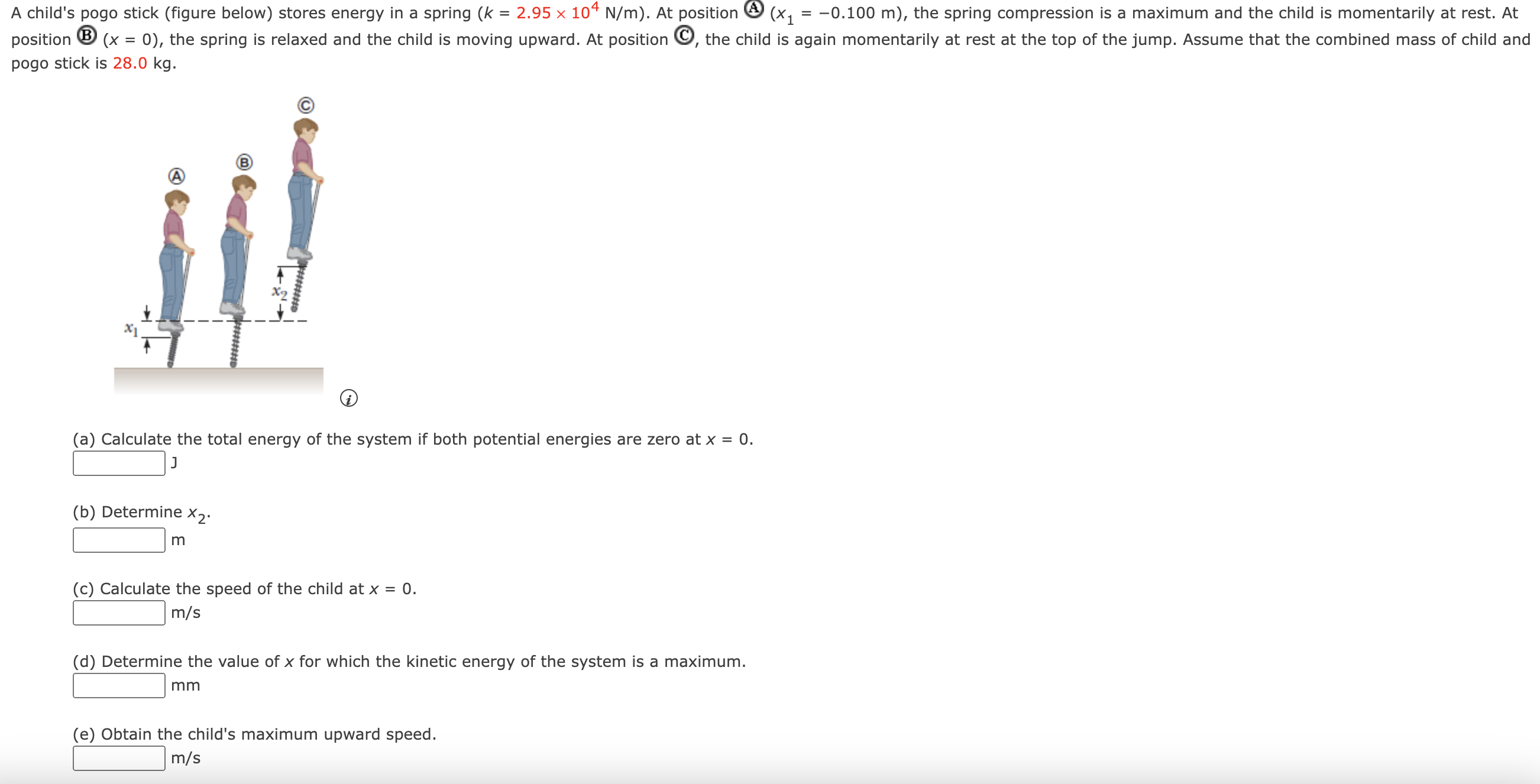 A child's pogo stick (figure below) stores energy in a spring (k = 2.95×104 N/m). At position (A) (x1 = −0.100 m), the spring compression is a maximum and the child is momentarily at rest. At position (B) (x = 0), the spring is relaxed and the child is moving upward. At position C, the child is again momentarily at rest at the top of the jump. Assume that the combined mass of child and pogo stick is 28.0 kg. (a) Calculate the total energy of the system if both potential energies are zero at x = 0. J (b) Determine x2. m (c) Calculate the speed of the child at x = 0. m/s (d) Determine the value of x for which the kinetic energy of the system is a maximum. mm (e) Obtain the child's maximum upward speed. m/s