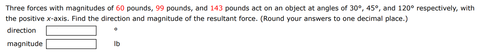 Three forces with magnitudes of 60 pounds, 99 pounds, and 143 pounds act on an object at angles of 30∘, 45∘, and 120∘ respectively, with the positive x -axis. Find the direction and magnitude of the resultant force. (Round your answers to one decimal place.) direction magnitude Ib 