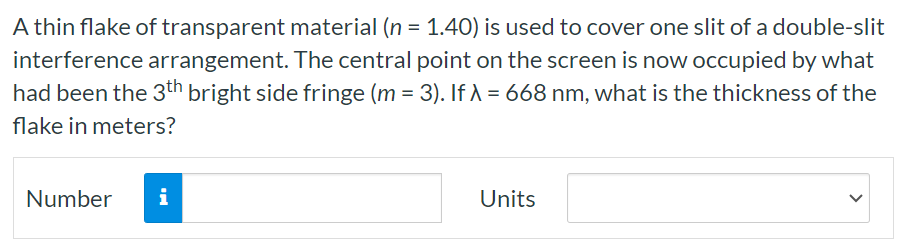 A thin flake of transparent material (n = 1.40) is used to cover one slit of a double-slit interference arrangement. The central point on the screen is now occupied by what had been the 3 th bright side fringe (m = 3). If λ = 668 nm, what is the thickness of the flake in meters? Number Units