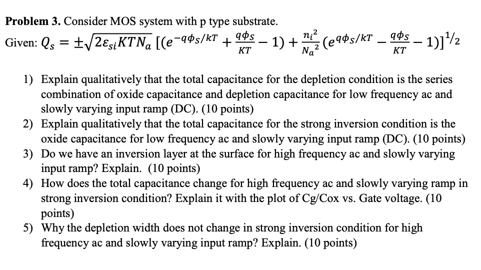 Problem 3. Consider MOS system with p type substrate. Given: Explain qualitatively that the total capacitance for the depletion condition is the series combination of oxide capacitance and depletion capacitance for low frequency ac and slowly varying input ramp (DC). (10 points) Explain qualitatively that the total capacitance for the strong inversion condition is the oxide capacitance for low frequency ac and slowly varying input ramp (DC). (10 points)Do we have an inversion layer at the surface for high frequency ac and slowly varying input ramp? Explain. (10 points) How does the total capacitance change for high frequency ac and slowly varying ramp in strong inversion condition? Explain it with the plot of Cg/Cox vs. Gate voltage. (10 points) Why the depletion width does not change in strong inversion condition for high frequency ac and slowly varying input ramp? Explain. (10 points) 