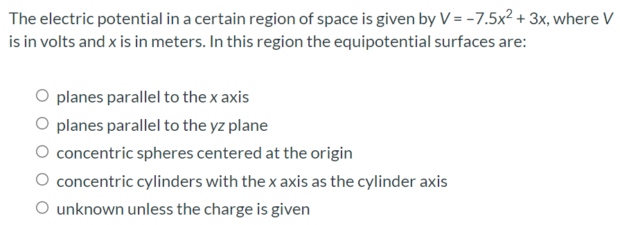 The electric potential in a certain region of space is given by V = −7.5x2 + 3x, where V is in volts and x is in meters. In this region the equipotential surfaces are: planes parallel to the x axis planes parallel to the yz plane concentric spheres centered at the origin concentric cylinders with the x axis as the cylinder axis unknown unless the charge is given