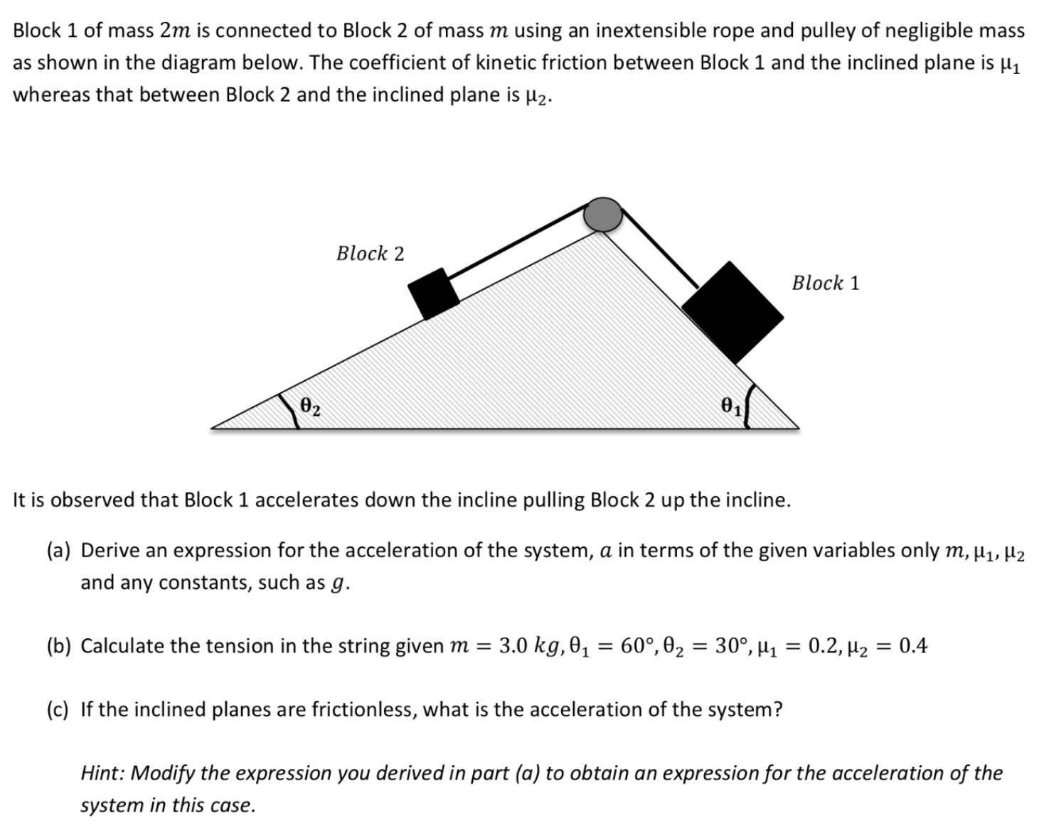 Block 1 of mass 2 m is connected to Block 2 of mass m using an inextensible rope and pulley of negligible mass as shown in the diagram below. The coefficient of kinetic friction between Block 1 and the inclined plane is μ1 whereas that between Block 2 and the inclined plane is μ2. It is observed that Block 1 accelerates down the incline pulling Block 2 up the incline. (a) Derive an expression for the acceleration of the system, a in terms of the given variables only m, μ1, μ2 and any constants, such as g. (b) Calculate the tension in the string given m = 3.0 kg, θ1 = 60∘, θ2 = 30∘, μ1 = 0.2, μ2 = 0.4 (c) If the inclined planes are frictionless, what is the acceleration of the system? Hint: Modify the expression you derived in part (a) to obtain an expression for the acceleration of the system in this case.