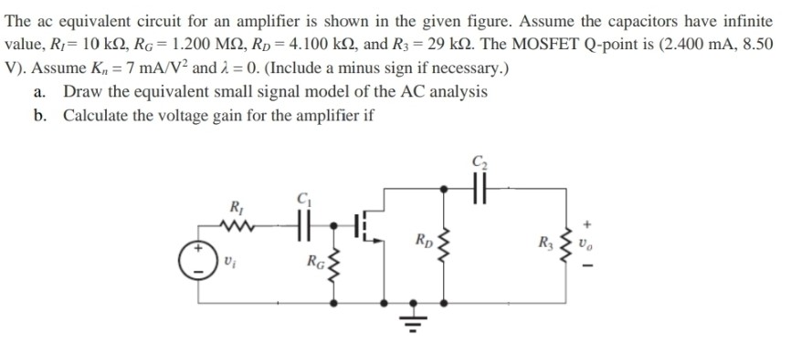 The ac equivalent circuit for an amplifier is shown in the given figure. Assume the capacitors have infinite value, RI = 10 kΩ, RG = 1.200 MΩ, RD = 4.100 kΩ, and R3 = 29 kΩ. The MOSFET Q-point is (2.400 mA, 8.50 V). Assume Kn = 7 mA/V2 and λ = 0. (Include a minus sign if necessary.) a. Draw the equivalent small signal model of the AC analysis b. Calculate the voltage gain for the amplifier if