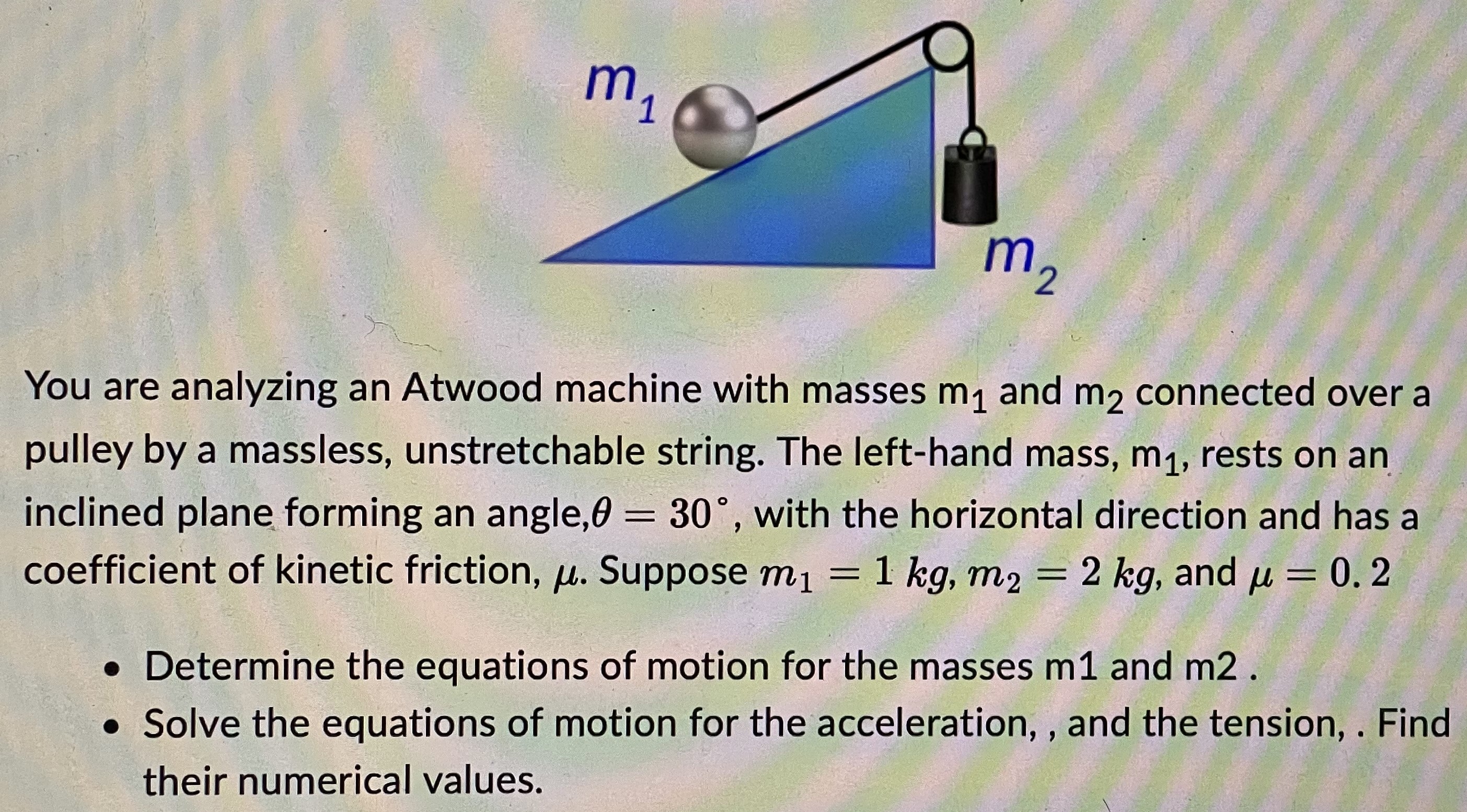 You are analyzing an Atwood machine with masses m1 and m2 connected over a pulley by a massless, unstretchable string. The left-hand mass, m1, rests on an inclined plane forming an angle, θ = 30∘, with the horizontal direction and has a coefficient of kinetic friction, μ. Suppose m1 = 1 kg, m2 = 2 kg, and μ = 0.2 Determine the equations of motion for the masses m1 and m2. Solve the equations of motion for the acceleration, and the tension. Find their numerical values.