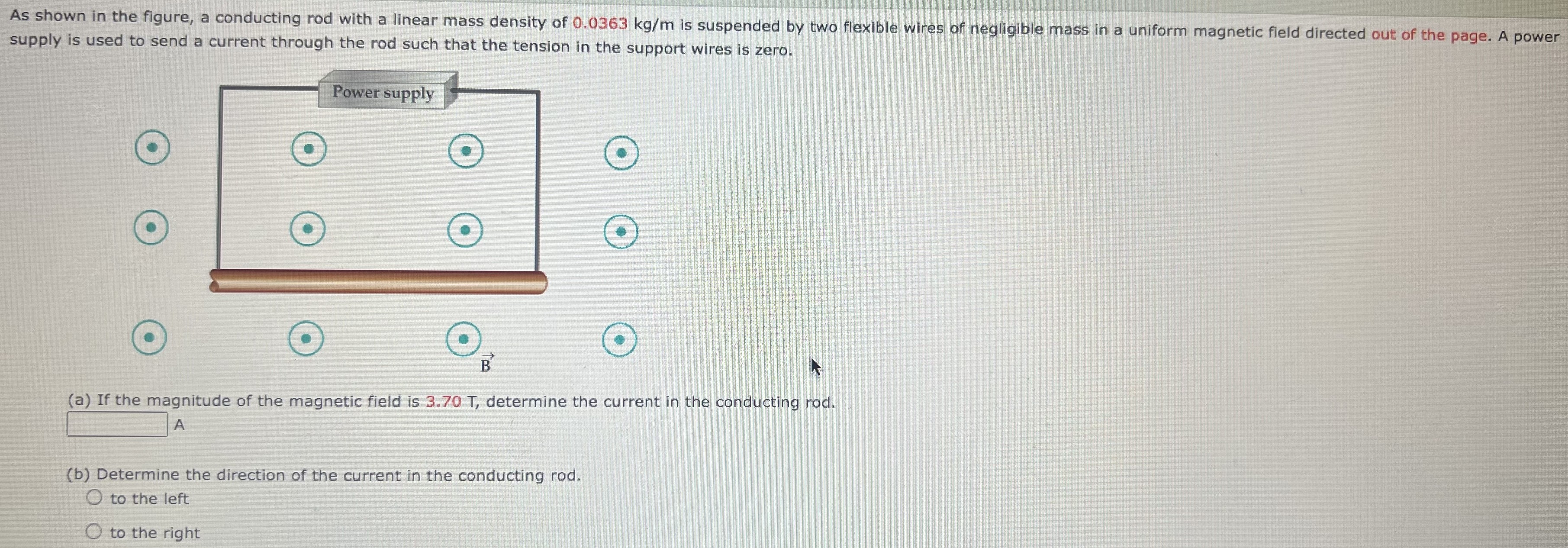 As shown in the figure, a conducting rod with a linear mass density of 0.0363 kg/m is suspended by two flexible wires of negligible mass in a uniform magnetic field directed out of the page. A power supply is used to send a current through the rod such that the tension in the support wires is zero. (a) If the magnitude of the magnetic field is 3.70 T, determine the current in the conducting rod. A (b) Determine the direction of the current in the conducting rod. to the left to the right