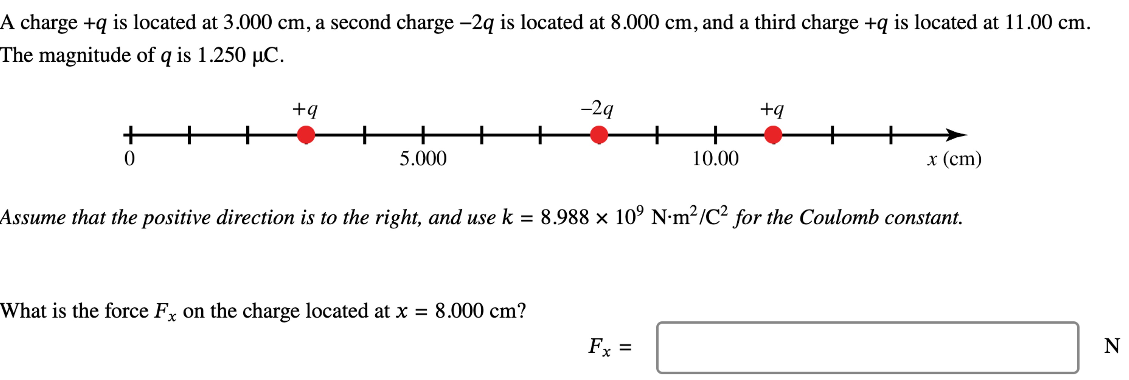 A charge +q is located at 3.000 cm, a second charge −2q is located at 8.000 cm, and a third charge +q is located at 11.00 cm. The magnitude of q is 1.250 μC. Assume that the positive direction is to the right, and use k = 8.988×109 N⋅m2 /C2 for the Coulomb constant. What is the force Fx on the charge located at x = 8.000 cm? Fx =