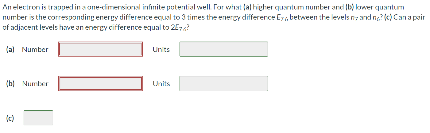 An electron is trapped in a one-dimensional infinite potential well. For what (a) higher quantum number and (b) lower quantum number is the corresponding energy difference equal to 3 times the energy difference E76 between the levels n7 and n6 ? (c) Can a pair of adjacent levels have an energy difference equal to 2E76 ? (a) Number Units (b) Number Units (c)