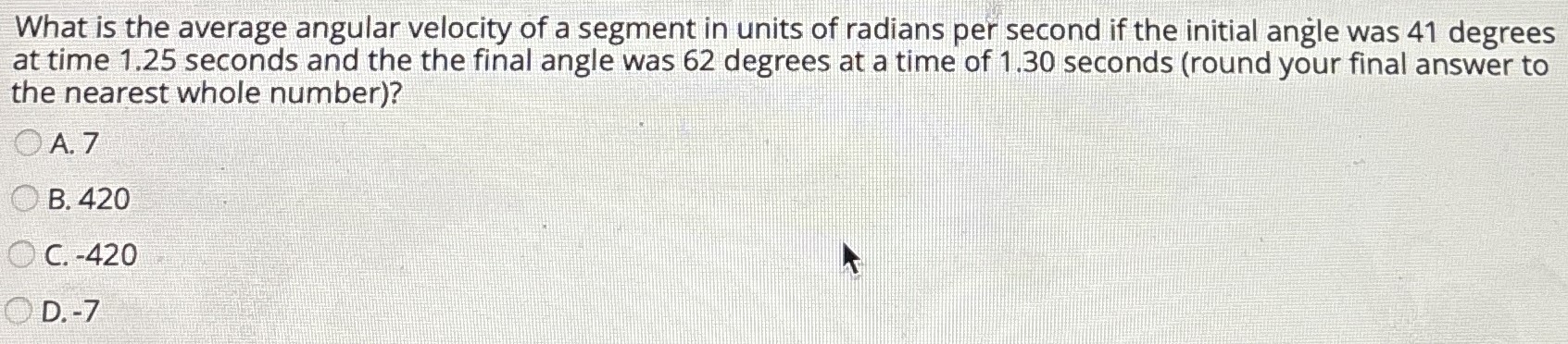 What is the average angular velocity of a segment in units of radians per second if the initial angle was 41 degrees at time 1.25 seconds and the the final angle was 62 degrees at a time of 1.30 seconds (round your final answer to the nearest whole number)? A. 7 B. 420 C. -420 D. -7