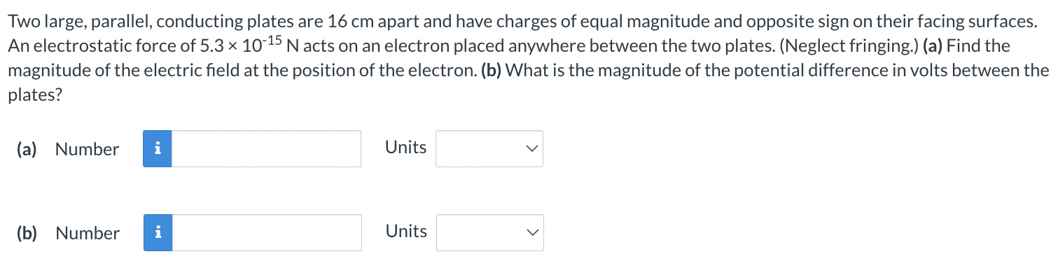 Two large, parallel, conducting plates are 16 cm apart and have charges of equal magnitude and opposite sign on their facing surfaces. An electrostatic force of 5.3×10−15 N acts on an electron placed anywhere between the two plates. (Neglect fringing.) (a) Find the magnitude of the electric field at the position of the electron. (b) What is the magnitude of the potential difference in volts between the plates? (a) Number Units (b) Number Units