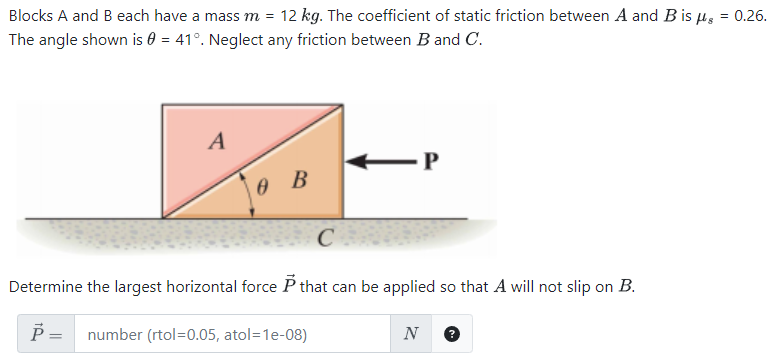 Blocks A and B each have a mass m = 12 kg. The coefficient of static friction between A and B is μs = 0.26. The angle shown is θ = 41∘. Neglect any friction between B and C. Determine the largest horizontal force P→ that can be applied so that A will not slip on B. P→ = number (rtol = 0.05, atol = 1 e−08) N