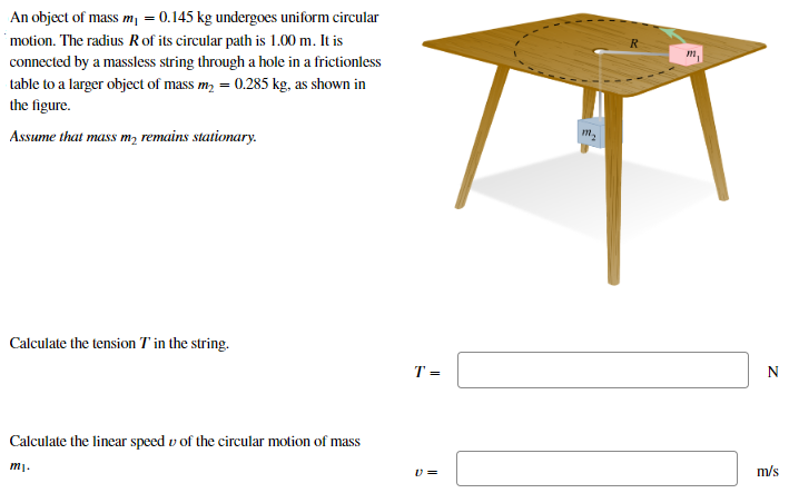 An object of mass m1 = 0.145 kg undergoes uniform circular motion. The radius R of its circular path is 1.00 m. It is connected by a massless string through a hole in a frictionless table to a larger object of mass m2 = 0.285 kg, as shown in the figure. Assume that mass m2 remains stationary. Calculate the tension T in the string. T = N Calculate the linear speed v of the circular motion of mass m1. v =  m/s