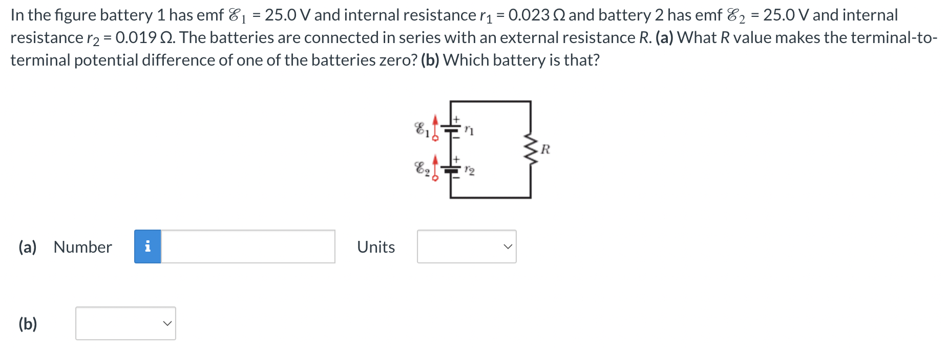 In the figure battery 1 has emf E1 = 25.0 V and internal resistance r1 = 0.023 Ω and battery 2 has emf E2 = 25.0 V and internal resistance r2 = 0.019 Ω. The batteries are connected in series with an external resistance R. (a) What R value makes the terminal-to-terminal potential difference of one of the batteries zero? (b) Which battery is that? (a) Number Units (b)