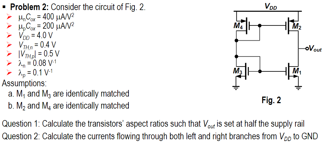 Problem 2: Consider the circuit of Fig. 2.  μnCox = 400 μA/V2 μpCox = 200 μA/V2 VDD = 4.0 V VTH,n = 0.4 V |VTH,p| = 0.5 V λn = 0.08 V−1 λp = 0.1 V−1 Assumptions: a. M1 and M3 are identically matched b. M2 and M4 are identically matched Fig. 2 Question 1: Calculate the transistors' aspect ratios such that Vout is set at half the supply rail Question 2: Calculate the currents flowing through both left and right branches from VDD to GND