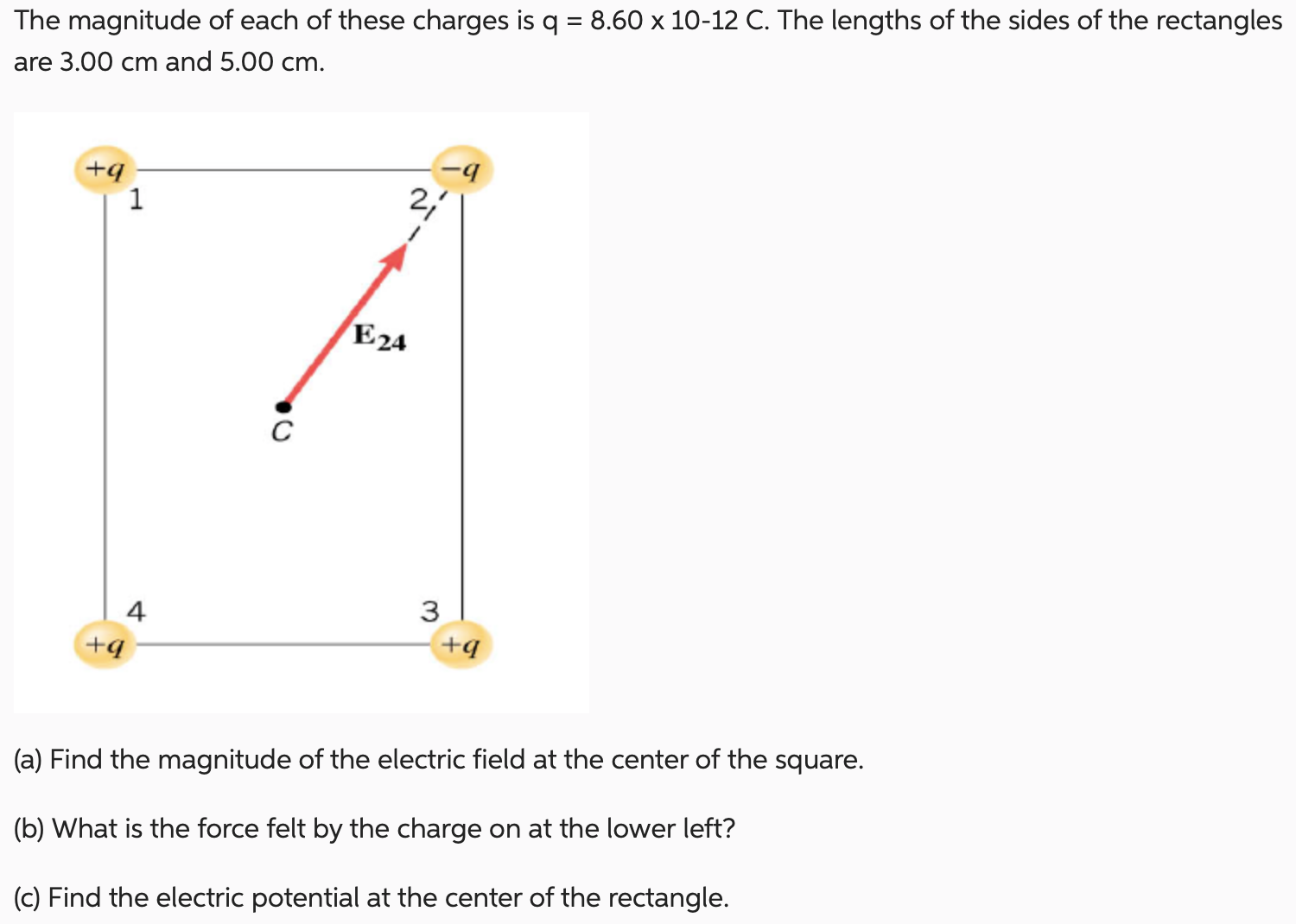 The magnitude of each of these charges is q = 8.60×10−12 C. The lengths of the sides of the rectangles are 3.00 cm and 5.00 cm. (a) Find the magnitude of the electric field at the center of the square. (b) What is the force felt by the charge on at the lower left? (c) Find the electric potential at the center of the rectangle.