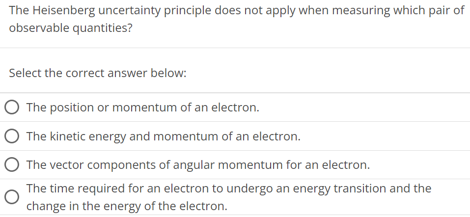 The Heisenberg uncertainty principle does not apply when measuring which pair of observable quantities? Select the correct answer below: The position or momentum of an electron. The kinetic energy and momentum of an electron. The vector components of angular momentum for an electron. The time required for an electron to undergo an energy transition and the change in the energy of the electron. 