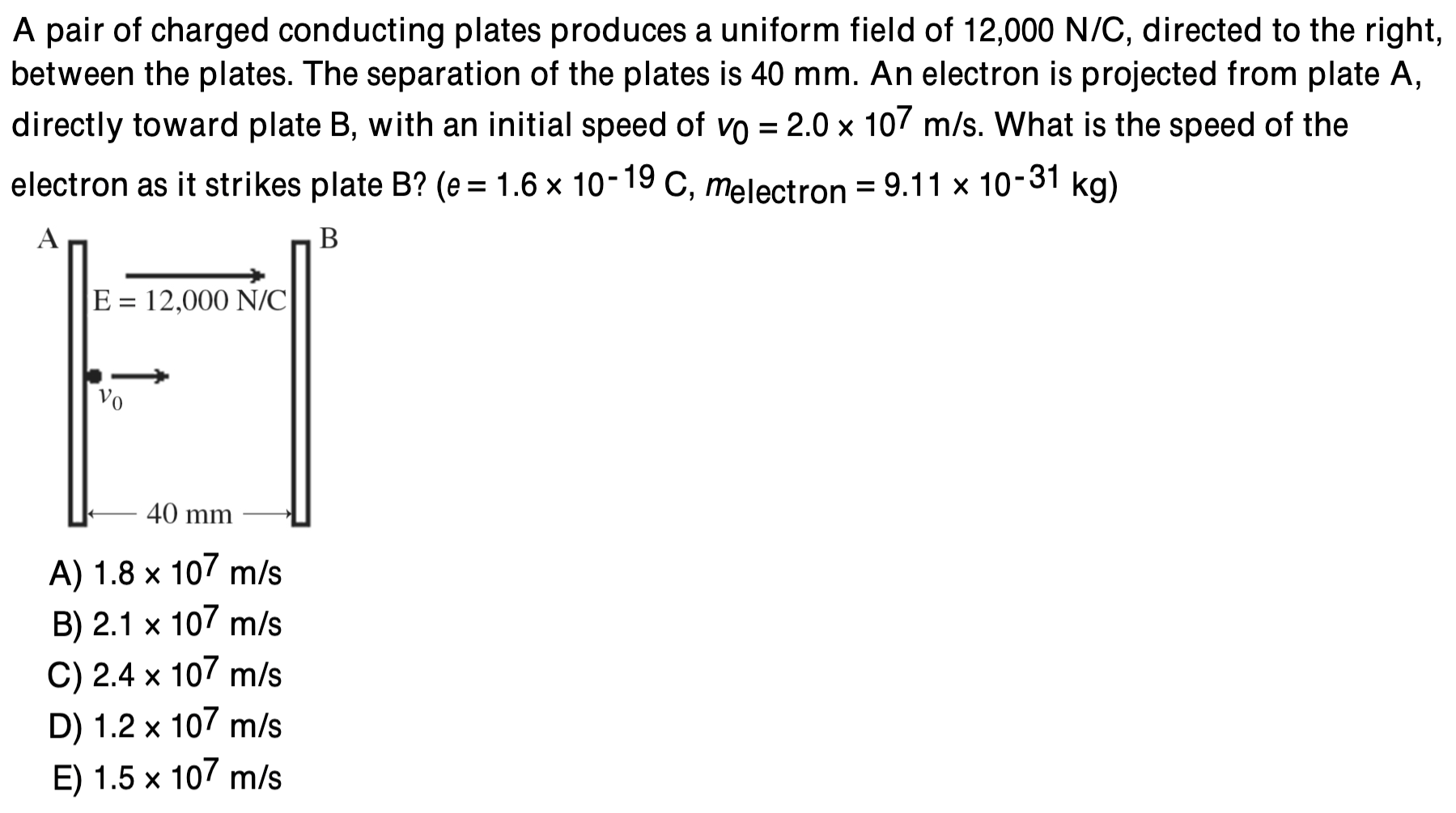 A pair of charged conducting plates produces a uniform field of 12,000 N/C, directed to the right, between the plates. The separation of the plates is 40 mm. An electron is projected from plate A , directly toward plate B, with an initial speed of v0 = 2.0×107 m/s. What is the speed of the electron as it strikes plate B ? (e = 1.6×10−19 C, melectron = 9.11×10−31 kg) A) 1.8×107 m/s B) 2.1×107 m/s C) 2.4×107 m/s D) 1.2×107 m/s E) 1.5×107 m/s