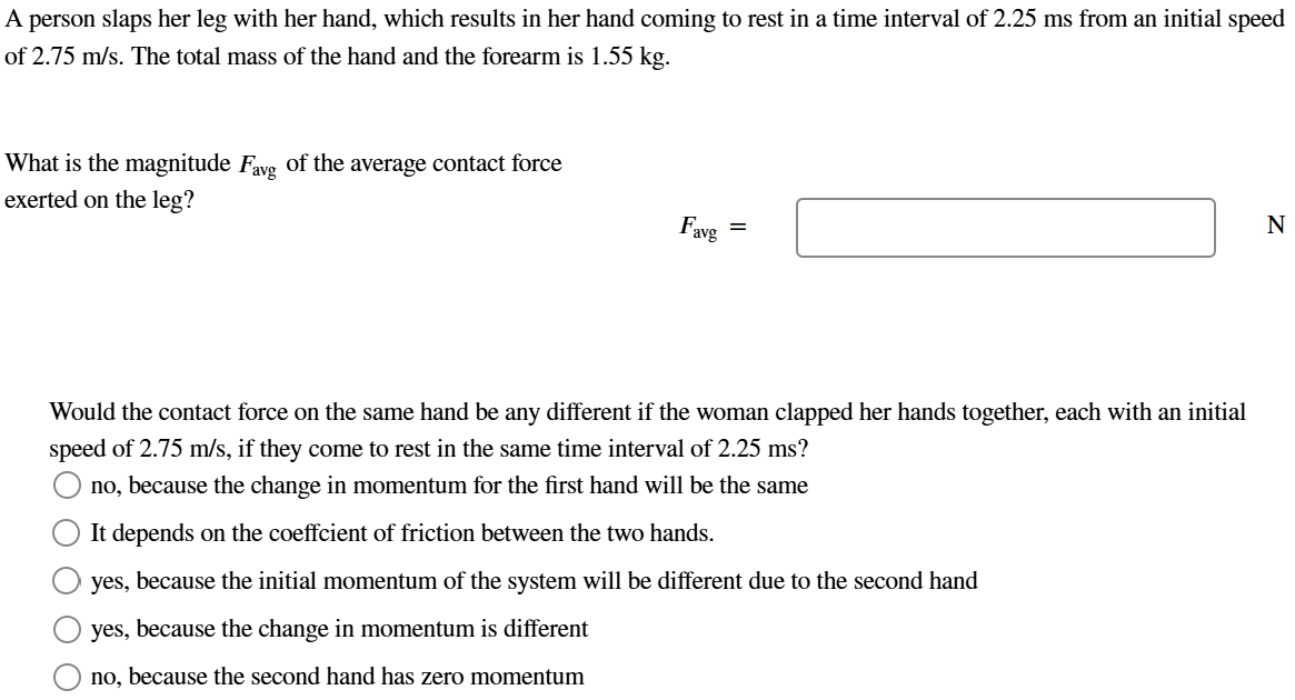 A person slaps her leg with her hand, which results in her hand coming to rest in a time interval of 2.25 ms from an initial speed of 2.75 m/s. The total mass of the hand and the forearm is 1.55 kg. What is the magnitude Favg of the average contact force exerted on the leg? Favg = N Would the contact force on the same hand be any different if the woman clapped her hands together, each with an initial speed of 2.75 m/s, if they come to rest in the same time interval of 2.25 ms? no, because the change in momentum for the first hand will be the same It depends on the coeffcient of friction between the two hands. yes, because the initial momentum of the system will be different due to the second hand yes, because the change in momentum is different no, because the second hand has zero momentum