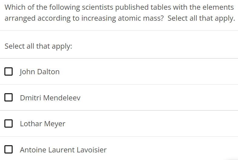 Which of the following scientists published tables with the elements arranged according to increasing atomic mass? Select all that apply. Select all that apply: John Dalton Dmitri Mendeleev Lothar Meyer Antoine Laurent Lavoisier 