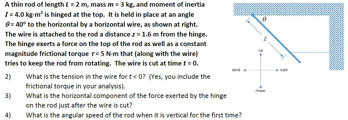 A thin rod of length L = 2 m, mass m = 3 kg, and moment of inertia I = 4.0 kg⋅m2 is hinged at the top. It is held in place at an angle θ = 40∘ to the horizontal by a horizontal wire, as shown at right. The wire is attached to the rod a distance z = 1.6 m from the hinge. The hinge exerts a force on the top of the rod as well as a constant magnitude frictional torque τ = 5 N⋅m that (along with the wire) tries to keep the rod from rotating. The wire is cut at time t = 0.2) What is the tension in the wire for t < 0? (Yes, you include the frictional torque in your analysis). 3) What is the horizontal component of the force exerted by the hinge on the rod just after the wire is cut? 4) What is the angular speed of the rod when it is vertical for the first time?