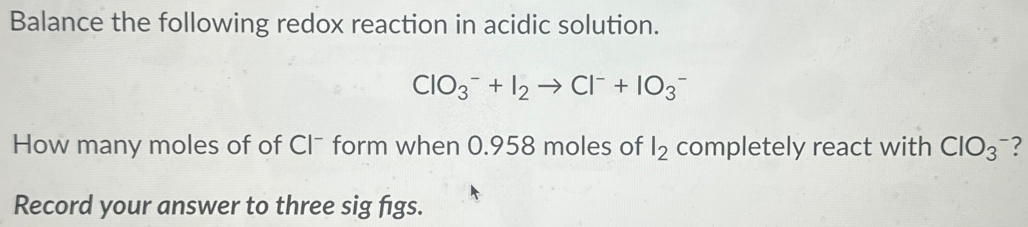 Balance the following redox reaction in acidic solution. ClO3− + I2 → Cl− + IO3− How many moles of of Cl− form when 0.958 moles of I2 completely react with ClO3−? Record your answer to three sig figs. 