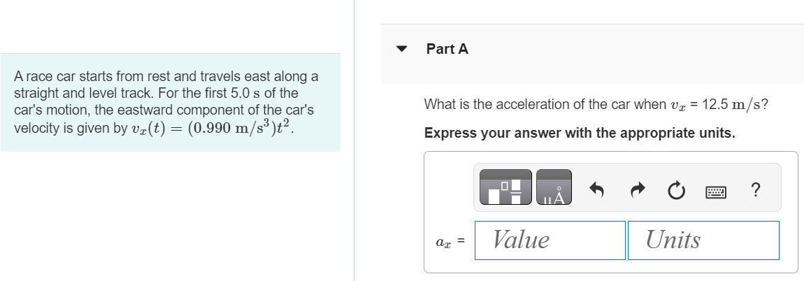 A race car starts from rest and travels east along a straight and level track. For the first 5.0 s of the car's motion, the eastward component of the car's velocity is given by vx(t) = (0.990 m/s3)t2. Part A What is the acceleration of the car when vx = 12.5 m/s ? Express your answer with the appropriate units. 