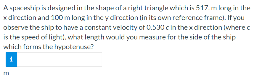 A spaceship is designed in the shape of a right triangle which is 517. m long in the x direction and 100 m long in the y direction (in its own reference frame). If you observe the ship to have a constant velocity of 0.530 c in the x direction (where c is the speed of light), what length would you measure for the side of the ship which forms the hypotenuse? m