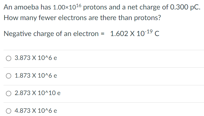 An amoeba has 1.00×1016 protons and a net charge of 0.300 pC. How many fewer electrons are there than protons? Negative charge of an electron = 1.602×10-19 C 3.873×10^6 e 1.873×10^6 e 2.873×10^10 e 4.873×10^6 e 