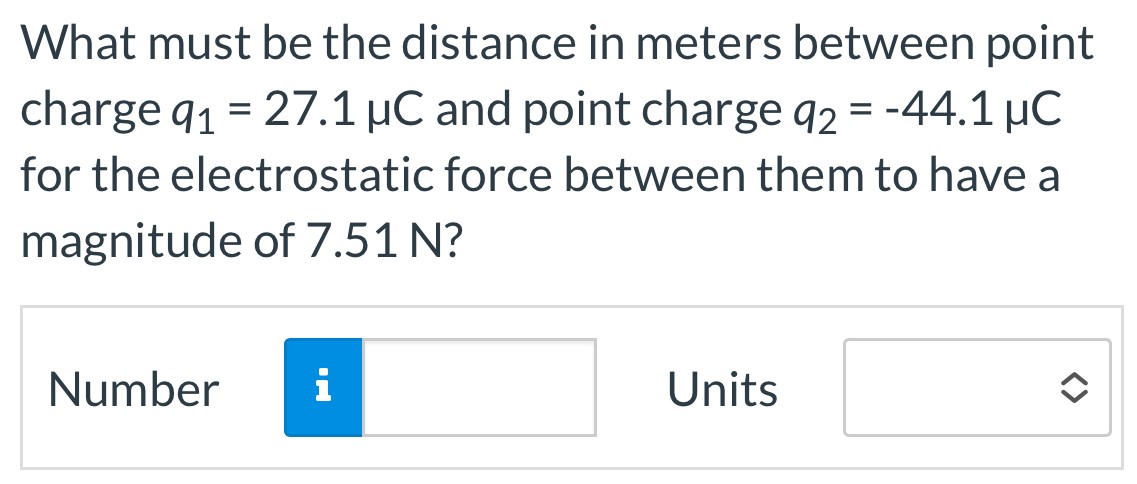 What must be the distance in meters between point charge q1 = 27.1 μC and point charge q2 = −44.1 μC for the electrostatic force between them to have a magnitude of 7.51 N? Number Units