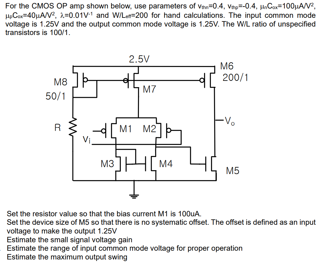 For the CMOS OP amp shown below, use parameters of vthn = 0.4, vthp = −0.4, μnCox = 100 μA/V2, μpCox = 40 μA/V2, λ = 0.01 V−1 and W/Leff = 200 for hand calculations. The input common mode voltage is 1.25 V and the output common mode voltage is 1.25 V. The W/L ratio of unspecified transistors is 100/1. Set the resistor value so that the bias current M1 is 100 uA. Set the device size of M5 so that there is no systematic offset. The offset is defined as an input voltage to make the output 1.25 V Estimate the small signal voltage gain Estimate the range of input common mode voltage for proper operation Estimate the maximum output swing