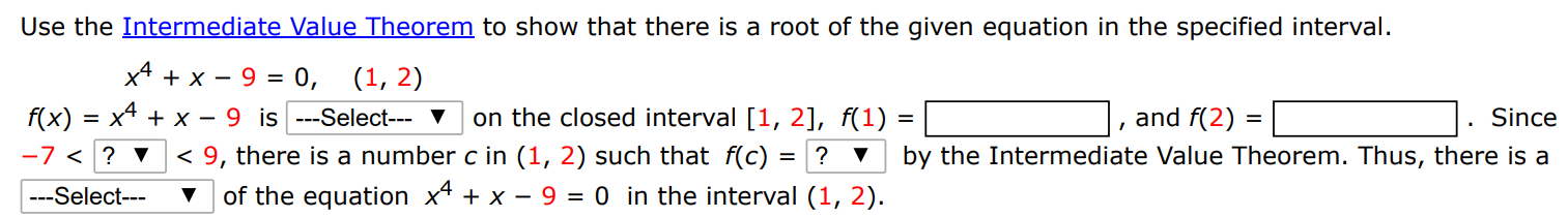 Use the Intermediate Value Theorem to show that there is a root of the given equation in the specified interval. x4+x−9 = 0, (1, 2) f(x) = x4+x−9 is on the closed interval [1, 2], f(1) = , and f(2) = . Since −7 < < 9, there is a number c in (1, 2) such that f(c) = ? by the Intermediate Value Theorem. Thus, there is a of the equation x4+x−9 = 0 in the interval (1, 2).