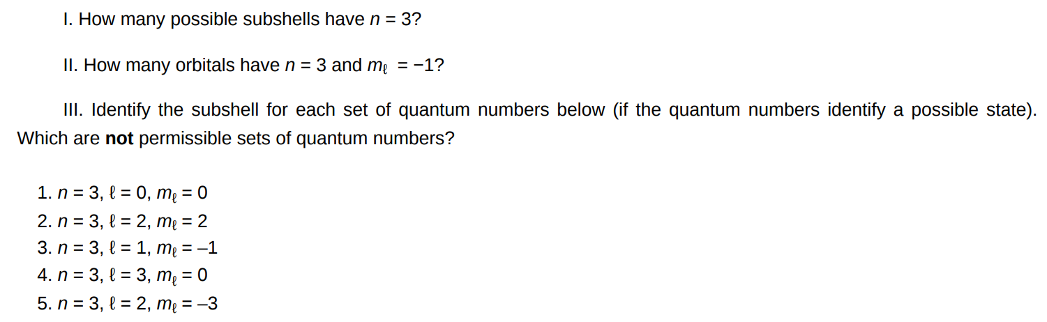 I. How many possible subshells have n = 3 ? II. How many orbitals have n = 3 and mℓ = −1 ? III. Identify the subshell for each set of quantum numbers below (if the quantum numbers identify a possible state). Which are not permissible sets of quantum numbers? n = 3, ℓ = 0, mℓ = 0 n = 3, ℓ = 2, mℓ = 2 n = 3, ℓ = 1, mℓ = −1 n = 3, ℓ = 3, mℓ = 0 n = 3, ℓ = 2, mℓ = −3 